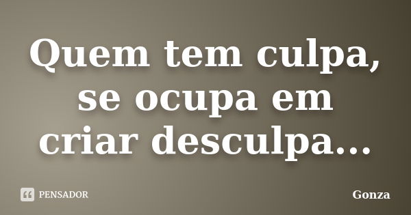 Quem tem culpa, se ocupa em criar desculpa...... Frase de Gonza.