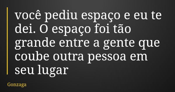 você pediu espaço e eu te dei. O espaço foi tão grande entre a gente que coube outra pessoa em seu lugar... Frase de Gonzaga.