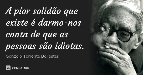 A pior solidão que existe é darmo-nos conta de que as pessoas são idiotas.... Frase de Gonzalo Torrente Ballester.