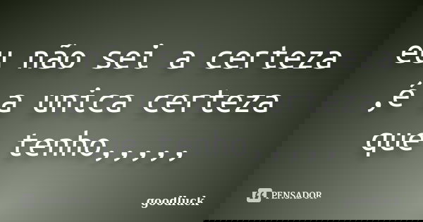 eu não sei a certeza ,é a unica certeza que tenho,,,,,... Frase de goodluck.
