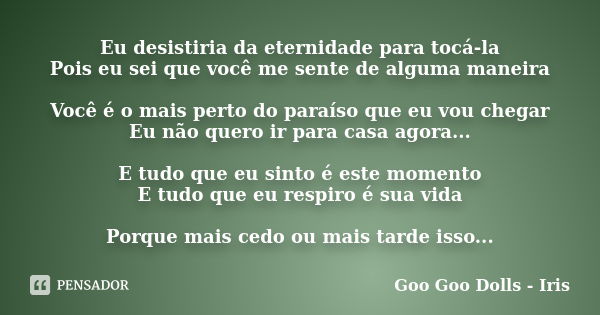 Eu desistiria da eternidade para tocá-la Pois eu sei que você me sente de alguma maneira Você é o mais perto do paraíso que eu vou chegar Eu não quero ir para c... Frase de Goo Goo Dolls - Iris.