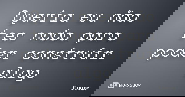 Queria eu não ter nada para poder construir algo... Frase de Gooxe.