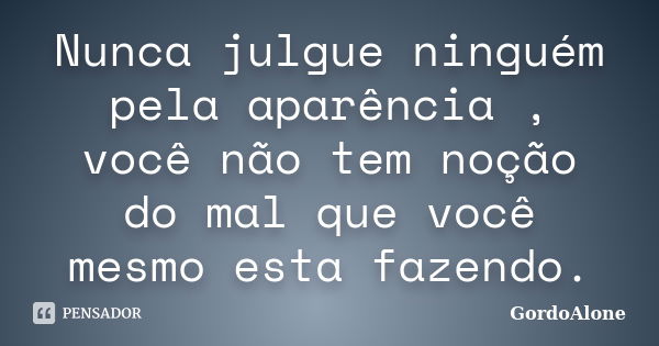 Nunca julgue ninguém pela aparência , você não tem noção do mal que você mesmo esta fazendo.... Frase de GordoAlone.