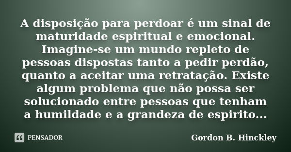 A disposição para perdoar é um sinal de maturidade espiritual e emocional. Imagine-se um mundo repleto de pessoas dispostas tanto a pedir perdão, quanto a aceit... Frase de Gordon B. Hinckley.