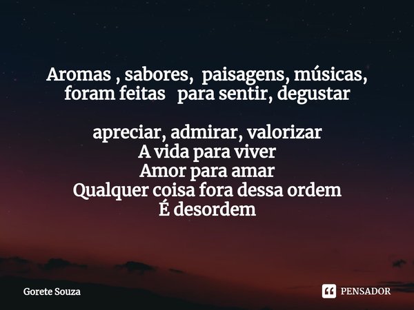 Aromas , sabores, paisagens, músicas,
foram feitas para sentir, degustar
apreciar, admirar, valorizar
A vida para viver
Amor para amar
Qualquer coisa fora dessa... Frase de Gorete Souza.