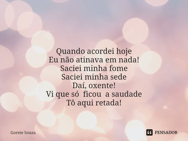 ⁠ Quando acordei hoje
Eu não atinava em nada!
Saciei minha fome
Saciei minha sede
Daí, oxente!
Vi que só ficoua saudade
Tô aqui retada!... Frase de Gorete Souza.