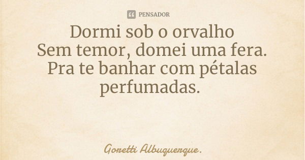 Dormi sob o orvalho
Sem temor, domei uma fera.
Pra te banhar com pétalas perfumadas.... Frase de Goretti Albuquerque..