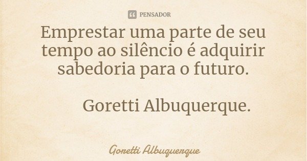 Emprestar uma parte de seu tempo ao silêncio é adquirir sabedoria para o futuro. Goretti Albuquerque.... Frase de Goretti Albuquerque.