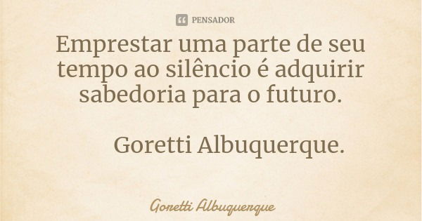 Emprestar uma parte de seu tempo ao silêncio é adquirir sabedoria para o futuro. Goretti Albuquerque.... Frase de Goretti Albuquerque.