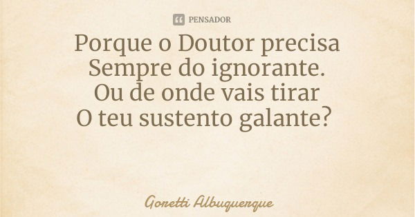 Porque o Doutor precisa
Sempre do ignorante.
Ou de onde vais tirar
O teu sustento galante?... Frase de Goretti Albuquerque.