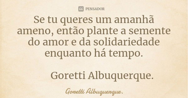 Se tu queres um amanhã ameno, então plante a semente do amor e da solidariedade enquanto há tempo. Goretti Albuquerque.... Frase de Goretti Albuquerque..