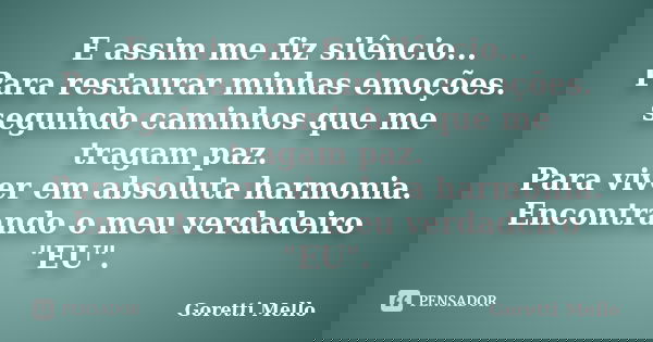 E assim me fiz silêncio... Para restaurar minhas emoções. seguindo caminhos que me tragam paz. Para viver em absoluta harmonia. Encontrando o meu verdadeiro &qu... Frase de Goretti Mello.