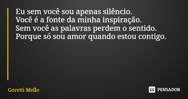 Eu sem você sou apenas silêncio. Você é a fonte da minha inspiração. Sem você as palavras perdem o sentido. Porque só sou amor quando estou contigo.... Frase de Goretti Mello.