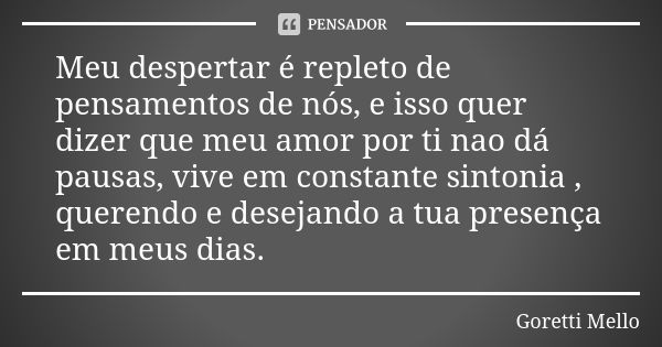 Meu despertar é repleto de pensamentos de nós, e isso quer dizer que meu amor por ti nao dá pausas, vive em constante sintonia , querendo e desejando a tua pres... Frase de Goretti Mello.