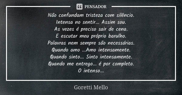 Não confundam tristeza com silêncio. Intensa no sentir... Assim sou. As vezes é preciso sair de cena. E escutar meu próprio barulho. Palavras nem sempre são nec... Frase de Goretti Mello.