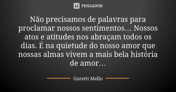 Não precisamos de palavras para proclamar nossos sentimentos… Nossos atos e atitudes nos abraçam todos os dias. É na quietude do nosso amor que nossas almas viv... Frase de Goretti Mello.