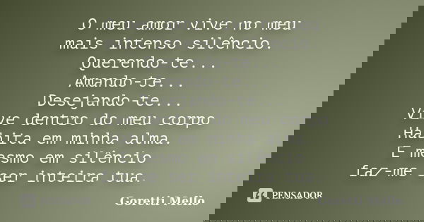 O meu amor vive no meu mais intenso silêncio. Querendo-te... Amando-te... Desejando-te... Vive dentro do meu corpo Habita em minha alma. E mesmo em silêncio faz... Frase de Goretti Mello.