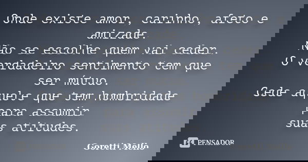 Onde existe amor, carinho, afeto e amizade. Não se escolhe quem vai ceder. O verdadeiro sentimento tem que ser mútuo. Cede aquele que tem hombridade para assumi... Frase de Goretti Mello.