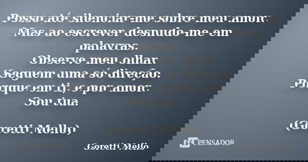 Posso até silenciar-me sobre meu amor. Mas ao escrever desnudo-me em palavras. Observe meu olhar. Seguem uma só direção. Porque em ti, e por amor. Sou tua. (Gor... Frase de Goretti Mello.