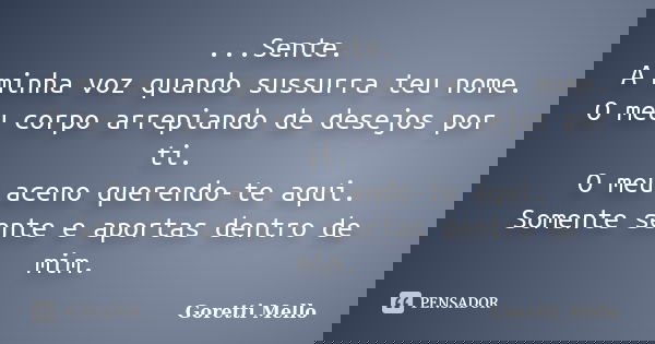 ...Sente. A minha voz quando sussurra teu nome. O meu corpo arrepiando de desejos por ti. O meu aceno querendo-te aqui. Somente sente e aportas dentro de mim.... Frase de Goretti Mello.