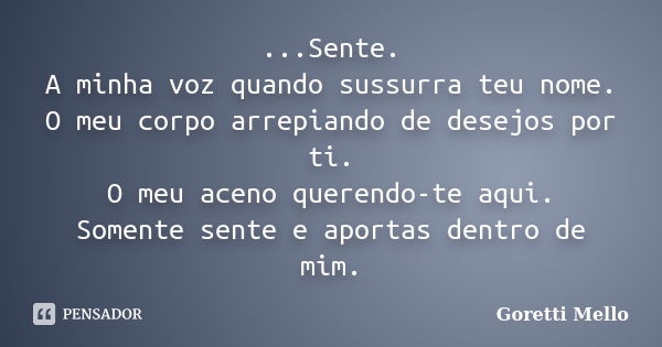 ...Sente. A minha voz quando sussurra teu nome. O meu corpo arrepiando de desejos por ti. O meu aceno querendo-te aqui. Somente sente e aportas dentro de mim.... Frase de Goretti Mello.