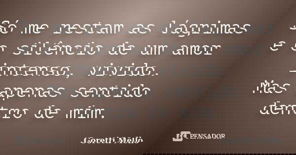 Só me restam as lágrimas e o silêncio de um amor intenso, vivido. Mas apenas sentido dentro de mim.... Frase de Goretti Mello.