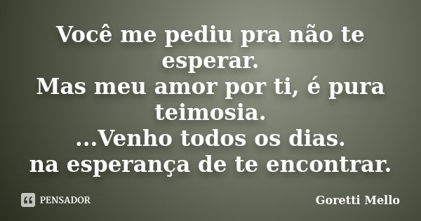 Você me pediu pra não te esperar. Mas meu amor por ti, é pura teimosia. ...Venho todos os dias. na esperança de te encontrar.... Frase de Goretti Mello.