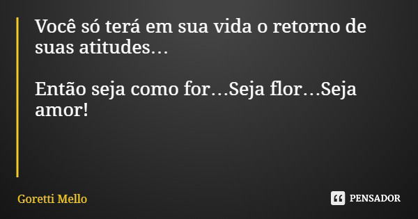 Você só terá em sua vida o retorno de suas atitudes… Então seja como for…Seja flor…Seja amor!... Frase de Goretti Mello.