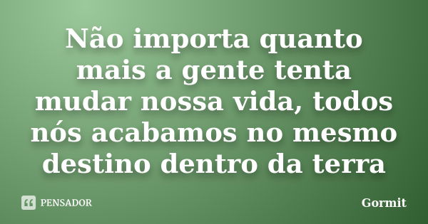 Não importa quanto mais a gente tenta mudar nossa vida, todos nós acabamos no mesmo destino dentro da terra... Frase de Gormit.