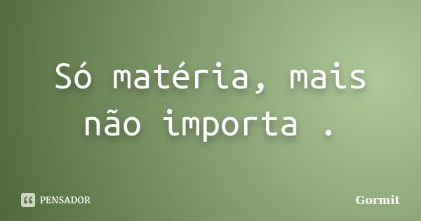 Só matéria, mais não importa .... Frase de Gormit.