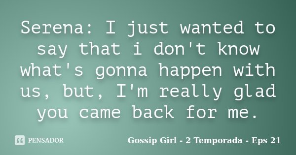 Serena: I just wanted to say that i don't know what's gonna happen with us, but, I'm really glad you came back for me.... Frase de Gossip Girl - 2 Temporada - Eps 21.