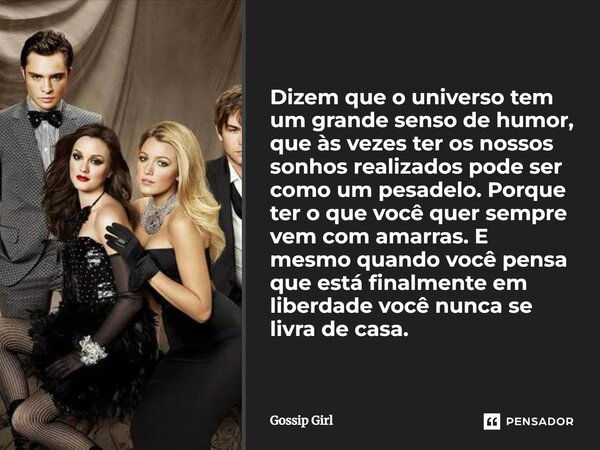 Dizem que o universo tem um grande senso de humor, que às vezes ter os nossos sonhos realizados pode ser como um pesadelo. Porque ter o que você quer sempre vem... Frase de Gossip Girl.