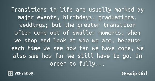 Transitions in life are usually marked by major events, birthdays, graduations, weddings; but the greater transition often come out of smaller moments, when we ... Frase de Gossip Girl.