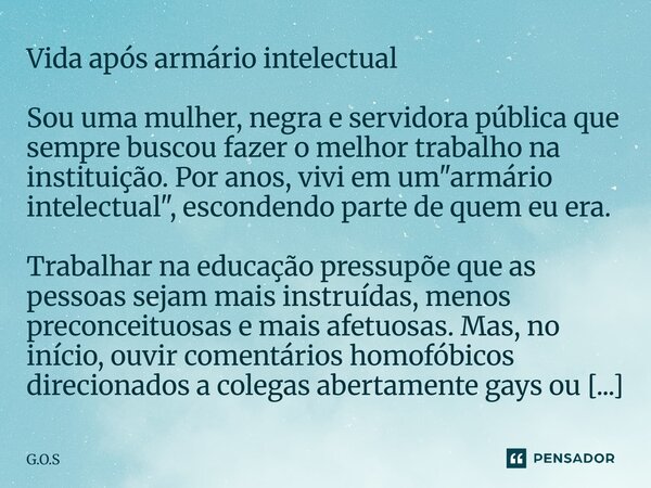 Vida após armário intelectual ⁠Sou uma mulher, negra e servidora pública que sempre buscou fazer o melhor trabalho na instituição. Por anos, vivi em um "ar... Frase de G.O.S.