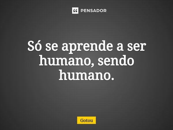 ⁠Só se aprende a ser humano, sendo humano.... Frase de Gotou.