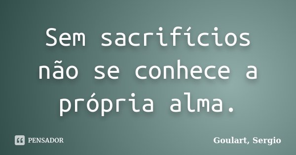 Sem sacrifícios não se conhece a própria alma.... Frase de Goulart Sergio.