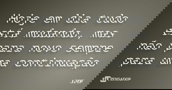 Hoje em dia tudo está mudando, mas não para novo sempre para uma continuação... Frase de Gpr.