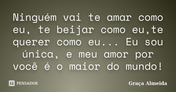 Ninguém vai te amar como eu, te beijar como eu,te querer como eu... Eu sou única, e meu amor por você é o maior do mundo!... Frase de Graça Almeida!.