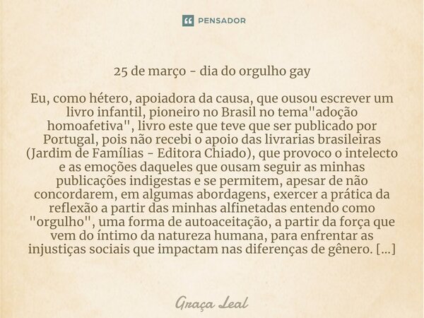 ⁠25 de março - dia do orgulho gay Eu, como hétero, apoiadora da causa, que ousou escrever um livro infantil, pioneiro no Brasil no tema "adoção homoafetiva... Frase de Graça Leal.