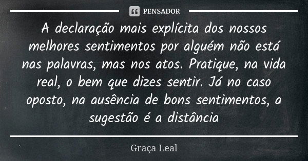 A declaração mais explícita dos nossos melhores sentimentos por alguém não está nas palavras, mas nos atos. Pratique, na vida real, o bem que dizes sentir. Já n... Frase de Graça Leal.