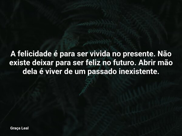 A felicidade é para ser vivida no presente. Não existe deixar para ser feliz no futuro. Abrir mão dela é viver de um passado inexistente.... Frase de Graça Leal.