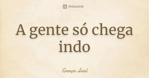 A gente só chega indo... Frase de Graça Leal.