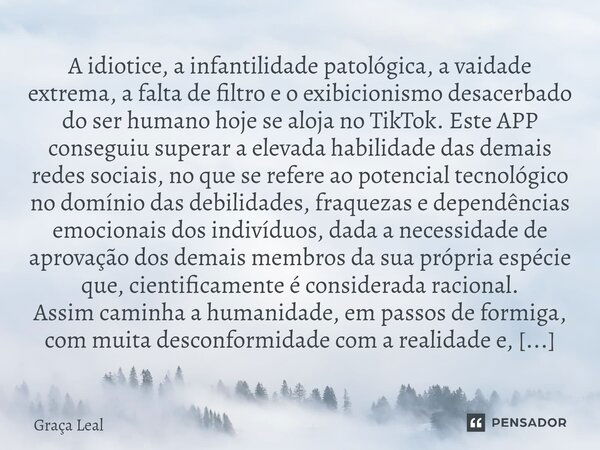 ⁠A idiotice, a infantilidade patológica, a vaidade extrema, a falta de filtro e o exibicionismo desacerbado do ser humano hoje se aloja no TikTok. Este APP cons... Frase de Graça Leal.