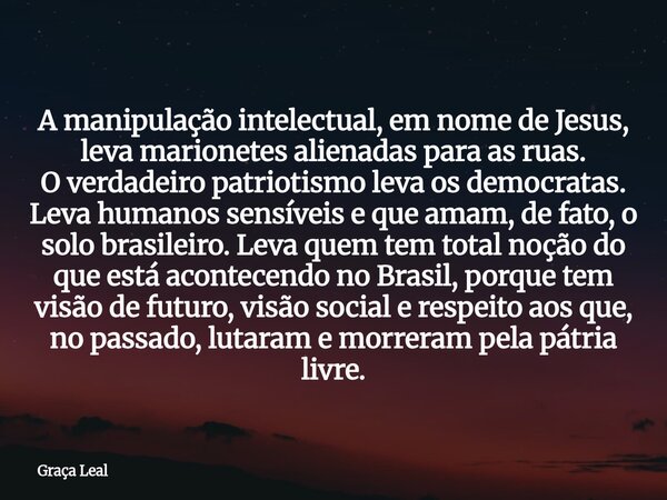 A manipulação intelectual, em nome de Jesus, leva marionetes alienadas para as ruas. O verdadeiro patriotismo leva os democratas. Leva humanos sensíveis e que a... Frase de Graça Leal.