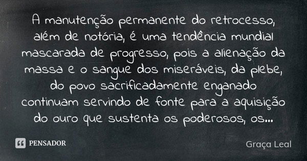 A manutenção permanente do retrocesso, além de notória, é uma tendência mundial mascarada de progresso, pois a alienação da massa e o sangue dos miseráveis, da ... Frase de Graça Leal.