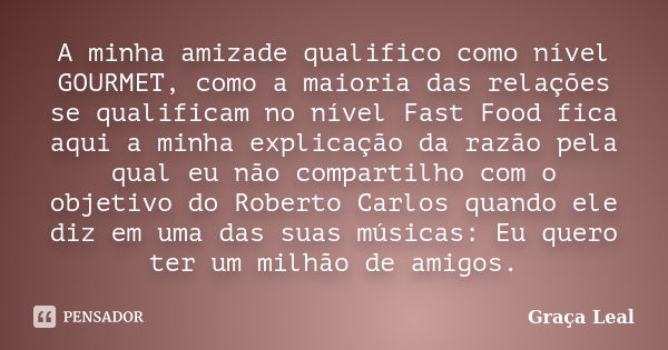 A minha amizade qualifico como nível GOURMET, como a maioria das relações se qualificam no nível Fast Food fica aqui a minha explicação da razão pela qual eu nã... Frase de Graça Leal.