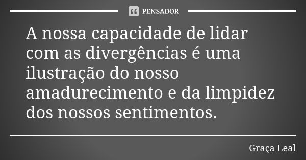 A nossa capacidade de lidar com as divergências é uma ilustração do nosso amadurecimento e da limpidez dos nossos sentimentos.... Frase de Graça Leal.