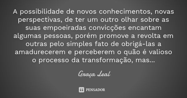 A possibilidade de novos conhecimentos, novas perspectivas, de ter um outro olhar sobre as suas empoeiradas convicções encantam algumas pessoas, porém promove a... Frase de Graça Leal.