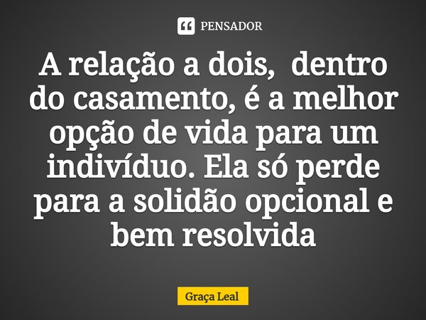 ⁠A relação a dois, dentro do casamento, é a melhor opção de vida para um indivíduo. Ela só perde para a solidão opcional e bem resolvida... Frase de Graça Leal.