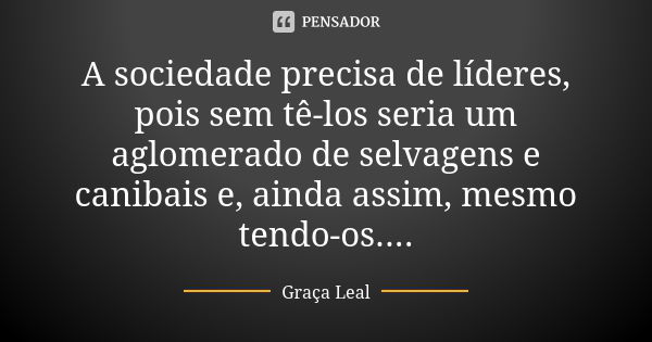 A sociedade precisa de líderes, pois sem tê-los seria um aglomerado de selvagens e canibais e, ainda assim, mesmo tendo-os....... Frase de Graça Leal.